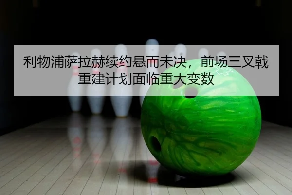 利物浦萨拉赫续约悬而未决，前场三叉戟重建计划面临重大变数